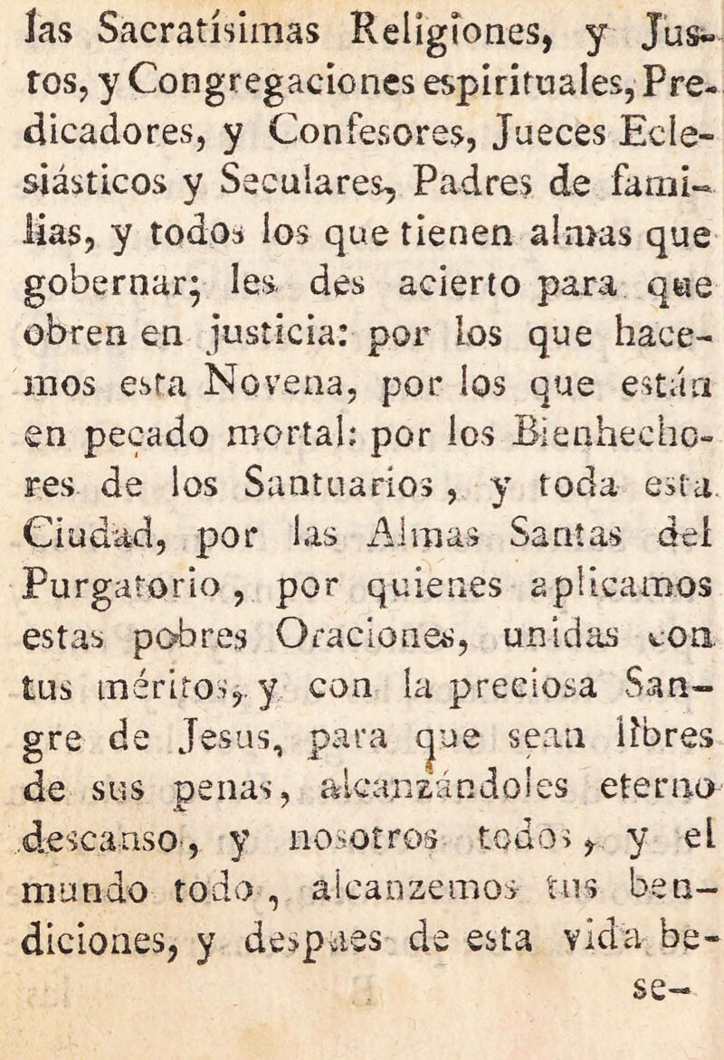 las Sacratísimas Religiones, y Jus- tos, y Congregaciones espirituales, Pre- dicadores, y Confesores, Jueces Ecle- siásticos y Seculares, Padres de fami- lias, y todos ios que tienen almas que gobernar; les, des acierto para que obren en justicia: por los que hace- mos esta Novena, por ios que están en pecado mortal; por los Bienhecho- res de los Santuarios , y toda esta Ciudad, por las Almas Santas del Purgatorio, por quienes aplicamos estas pobres Oraciones, unidas con tus méritos,, y con la preciosa San- gre de Jesús, para cjue sean libres de sus penas, alcanzándoles eterno .descanso-, y nosotros todos, y el mundo toda , alcanzemos tus ben- diciones, y despees de esta vida be-