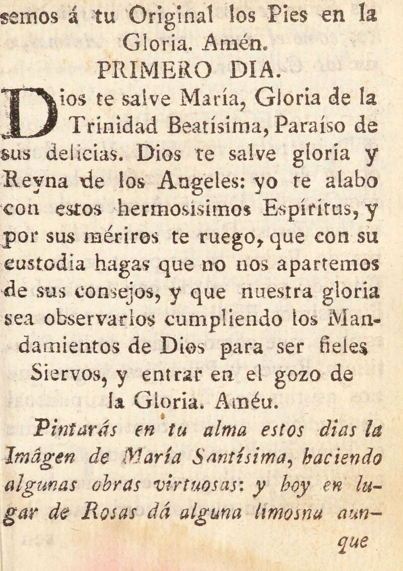 sernos á tu Original los Pies en ía Gloría, Amén* PRIMERO DIA. Dios te salve María, Gloria de la Trinidad Beatísima, Paraíso de sus delicias. Dios te salve gíoría y Reyna de ios Angeles: yo re alabo con estos hermosísimos Espíritus, y por sus medros te ruego, que con su custodia hagas que no nos apartemos de sus consejos, y que nuestra gloria sea observarlos cumpliendo ios Man- damientos de Dios para ser fíeles Siervos, y entrar en el gozo de ía Gloria. Améu. Pintarás en tu alma estos días ¡a Imagen de María Santísima, haciendo algunas obras virtuosas: y boy en lu- gar de Rosas da alguna limosna aun- que