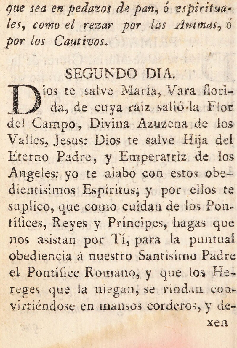 que sea en pedazos de pan, 6 espiritua- les, como el rezar por las Animas, ó por ¿os Cautivos* SEGUNDO DIA. Dios te salve María, Vara flori- da, de cu va raíz salió*la Flor dei Campo, Divina Azuzena de los Valles, Jesús: Dios te salve Hija dei Eterno Padre, y Emperatriz de los Angeles; yo te alabo con estos obe- ¿lentísimos Espíritus; y por ellos te suplico, que corno cuidan de los Pon- tífices, Reyes y Príncipes, hagas que nos asistan por Tí, para ia puntual obediencia á nuestro Santísimo Padre el Pontífice Romano, y que los Re- reges que ia niegan, se rindan con- virtiéndose en mansos corderos, y de- xen