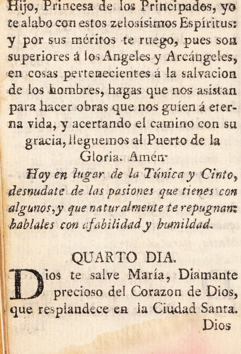 Hijo, Princesa de los Principados, yo Se alabo con estos zelosísimos Espíritus; y por sus méritos te ruego, pues son superiores á los Ángeles y Arcángeles-, en cosas pertenecientes á la salvación de ios hombres, hagas que nos asistan para hacer obras que nos guíen á eter- na vida, y acertando eí camino con su gracia, lleguemos al Puerto de la Gloria. Amén.' Hoy en lagar de la Túnica y Cinto, desnúdate de las pasiones que tienes con algunos ¿y que naturalmente te repugnan: habíales con afabilidad y humildadl QUARTO DIA. Dios te salve María, Diamante precioso del Corazón de Dios, I1 que resplandece en ia Ciudad Santa. Dios