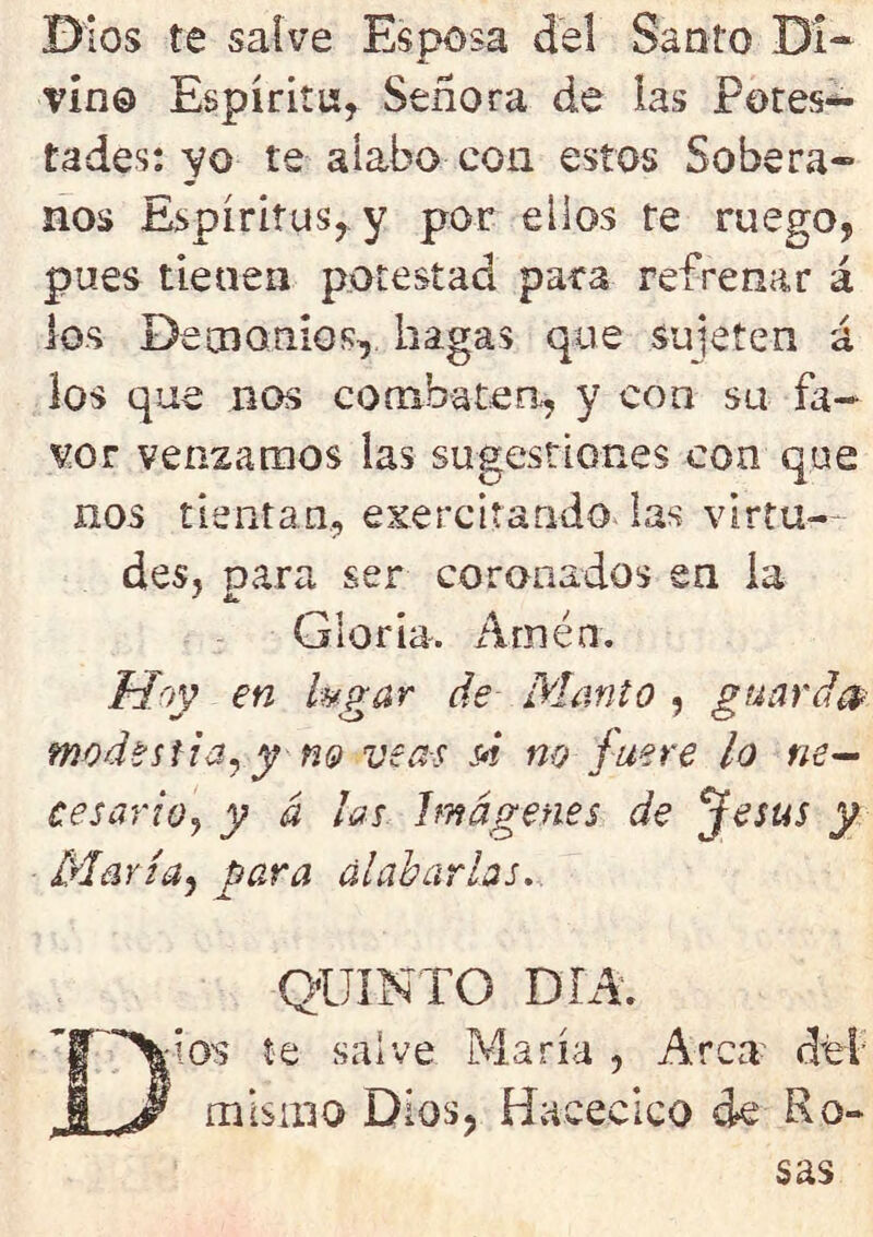 Dios te salve Esposa Jel Santo Di- vino Espíritu, Señora de las Potes^- tades: yo te alabo con estos Sobera- nos Espíritus, y por ellos re ruego, pues tienen potestad paca refrenar á ios Demonios, hagas que sujeten á los que nos combaten, y coa su fa- vor venzamos las sugestiones con que nos tientan, ejercitando las virtu- des, para ser coronados en ia - ü* Gloria. Amén. Hoy en lugar de Manto , guarda* modestia, y no veas si no fuere lo ne- cesario, y á las Imágenes de Jesús y María, para alabarlas. QUINTO DÍA. Dios te salve María , Arca del mismo Dios, Haeecico de Ro- sas