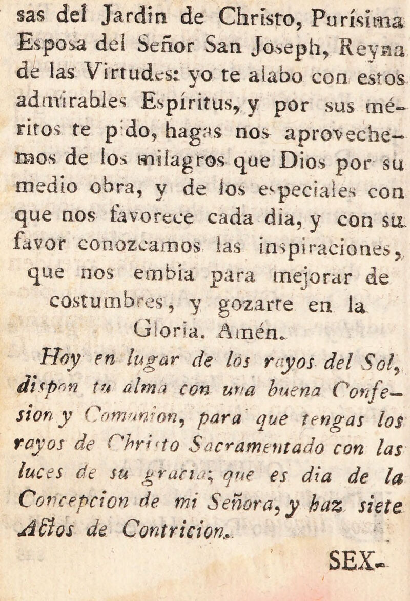 sas deí Jardin de Christo, Pu rísima Espora dei Señor San Joseph, Rey na dé las Virtudes: yo te alabo con estos admirables Espíritus, y por sus mé- ritos te pdo, hagas nos aproveche- mos de los milagros que Dios por su medio obra, y de los especiases con que nos lavo rece cada dia, y con su favor conozcamos las inspiraciones, que nos entibia para mejorar de costumbres, y gozarre en la Gloria. Amén. Hoy en lugar de los rayos del Sol, dispon tu alma con una buena Confe- sión y Comunión, para que tengas los royos de Cbrifto Sacramentado con las luces de su gracia; que es dia de la Concepción de mi Señora^ y haz siete Años de Contrición SEX~