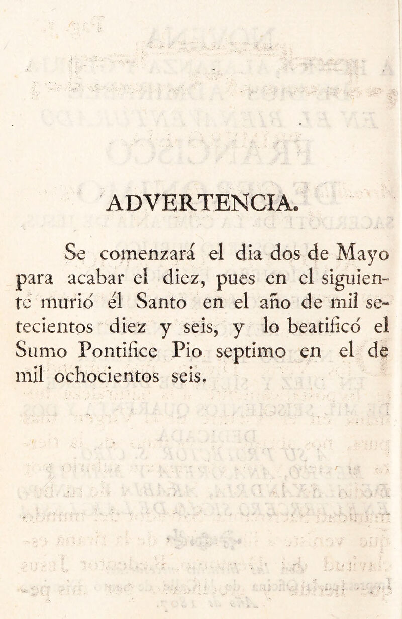 ADVERTENCIA, Se comenzará el dia dos de Mayo para acabar el diez, pues en el siguien- te murió el Santo en el año de mil se- tecientos diez y seis, y lo beatifico el Sumo Pontífice Pió séptimo en el de mil ochocientos seis. .. ♦