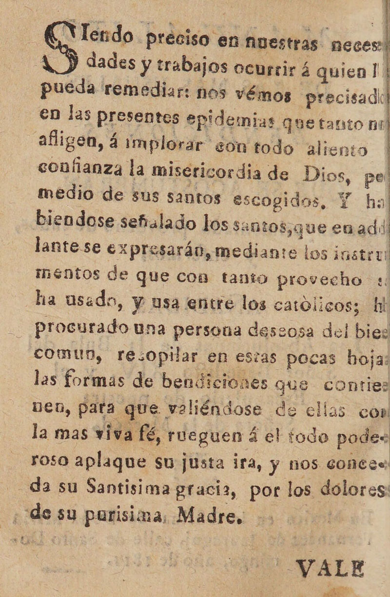  pon preciso en Nuestras neces: 1) dades y trabajos ocurrir á quico! | pueda remediar: nos vémos precisado en las presentes epidemias que tanto nu afligen, 4 implorar son todo aliento confianza la misericordia de Dios, pe' medio de sus santos escogidos, Y ha] biendose señalado los Sentos,que enadd lante se expresarán, mediante los instru méntos de que con tanto provecho « ha usado, y usa entre los catolicos; hi procurado una persona deseosa del bies comun, resopilar en estas pocas hoja: las formas de bendiciones que conties Den, para que valiéndose de ellas con la mas viva fé, rueguen á el todo podes roso aplaque su justa ira, y nos conce - da su Santisima gracia, por los dolores: de su purisima, Madre. | CER ALE qe. ob