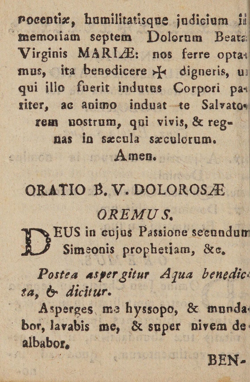   Pocentiz, “memoiiam septem Dolorum Beats Virginis MARIA: nos ferre optar - mus, ita benedicere »k digneris, ul qui illo fuerit indutes Corpori pas siter, ac animo induat te Salvatos rem nostrum, qui vivis, 8 reg= nas la secula seculorum. Amen. ORATIO B, V. DOLOROSA OREMUS, EUS in cojus Passione secendun Simeonis propuntie, Xe, Postea aspergitur Azua benedic: ta, lo dicitur. 2 Asperges, ma hyssopo, $ munda: - bor, lavabis me, «super nivem de: dd 03d | BEN- EAS