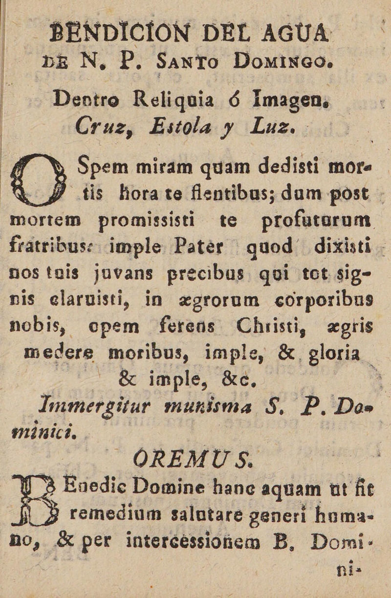 DEN, P. SANTO DomiNGo0. E Dentro Reliquia Ú Imagen, Cruz, Estola y Luz. Spem miram quam dedisti mor. Y tis horate flentibus; dam post - mortem promissisti te dia fratribuse imple Pater quod” dixisti nos tais juvans precibus qui tot sig- nis elaruisti, in «grorum corporibus nobis, opem ferens Christi, «gris medere moribus, imple, 8, gloria | X imple, Kc, 3 Immergitur munisma S, P, Do» minici,  - OREMUS. Enedic Domine hane aquam ut fe 3 remediam salutare generi homa- no, «X per intercessionem B, Domi- ni-