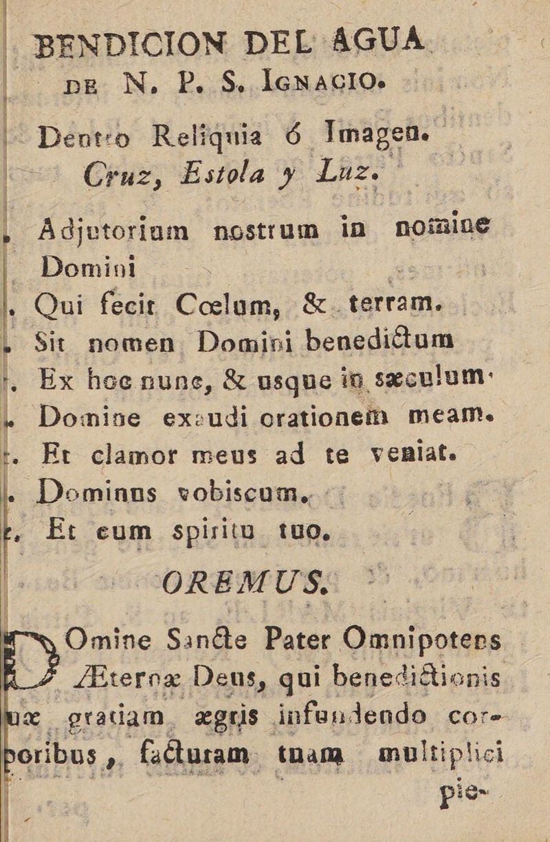 | BENDICION DEL AGUA. p — pe N. P, S. lenacio. - | Dentro Reliquia 6 Imagen. | Cruz, Estola y Luz. Adjutoriam nostrum in noínine Domini ás I. Qui fecir Coelum, 3. terram. . Sit nomen Domini benediótum . Ex hocnune, X usque in seculum: . Domise exeudi orationeí meamo. Er clamor meus ad te venlat. Dominns vobiscum., Et eum spiritu tuo. OREMUS. Omine Sanéte Pater Omnipotens /Eternz Deus, qui benediótionis e Hada, eBrs. infandendo Cor       po