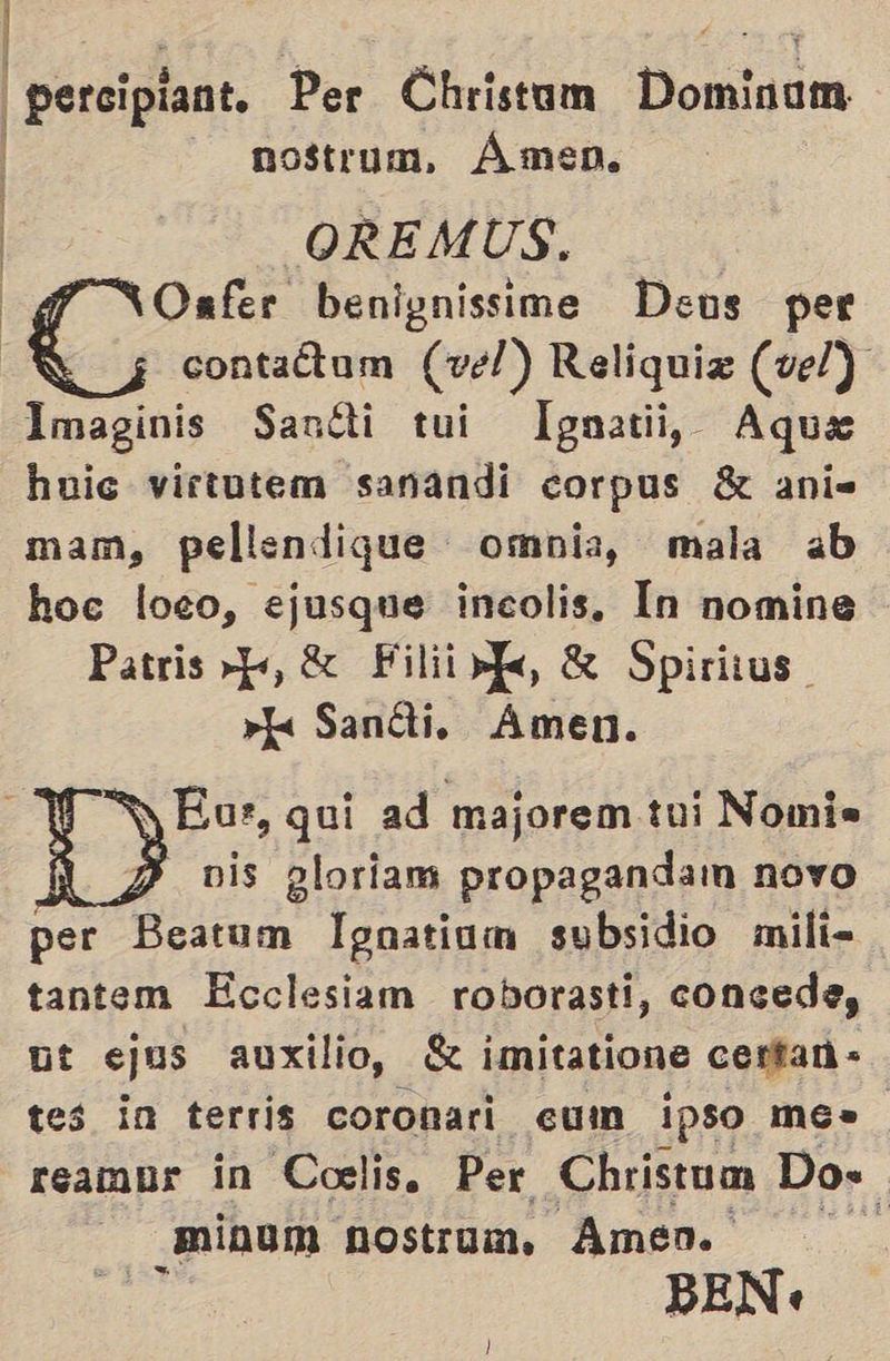 | | | perciplant. Per Christum Domigum — nostrum, Ámen. OREMUS. Oafer benignissime Deus per contaétum (vel) Reliquiz (vel) Imaginis Santi tui Ignatii, Aque huic virtutem sanandi corpus 8 ani= mam, pellendique omnia, mala ab hoc loeo, ejusque incolis, In nomine Patris>-p, Filii dk € Spiritus »k Sanéti. Amen. y Eur, quí ad majorem tui Nomis A 2 vis gloriam propaganda novo per Beatum Ignatium subsidio mili- tantem Ecclesiam roborasti, concede, ut ejus auxilio, k imitatione cerfan- tes in terris coronari cum ipso mes reambr in Coelis. Per Christum Do- _minum nostrum. Amen. ] BEN.