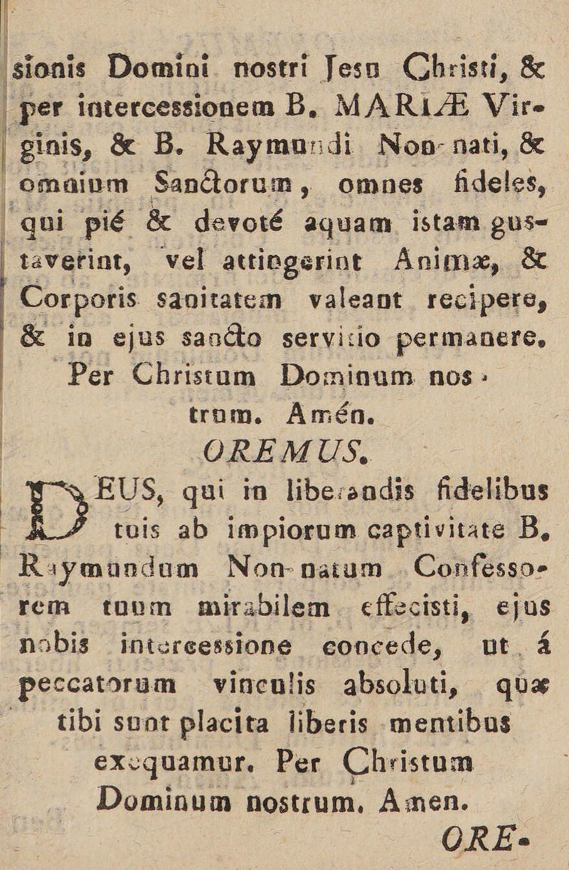' ¡sionis Domini. nostri Jesn Christi, 8 per intercessionem B. MARIA Vir» | Sinis, XX B. Raymundi Non: nati, 8% —omaium Sanctorum, omnes fideles, ui pié 8 devoté aquam istam gus= taverint, vel attiogerint Anima, St Cor poris sanitatem valeant recipere, SK in ejus sanóto servicio permanere, Per Christum Dominam nos - trom. Amén. | OREMUS, | EUS, qui in libessadis fidelibus D tuis ab impiorum captivitate B, Raymundo Non natum . Confesso- rem touom mirabilem. effecisti, ejus nobis intercessione concede, ut á peccatorum vinculis absoluti, qua ——tibi sont placita liberis mentibas exvquamur. Per Christum Dominum nostrum, Amen.