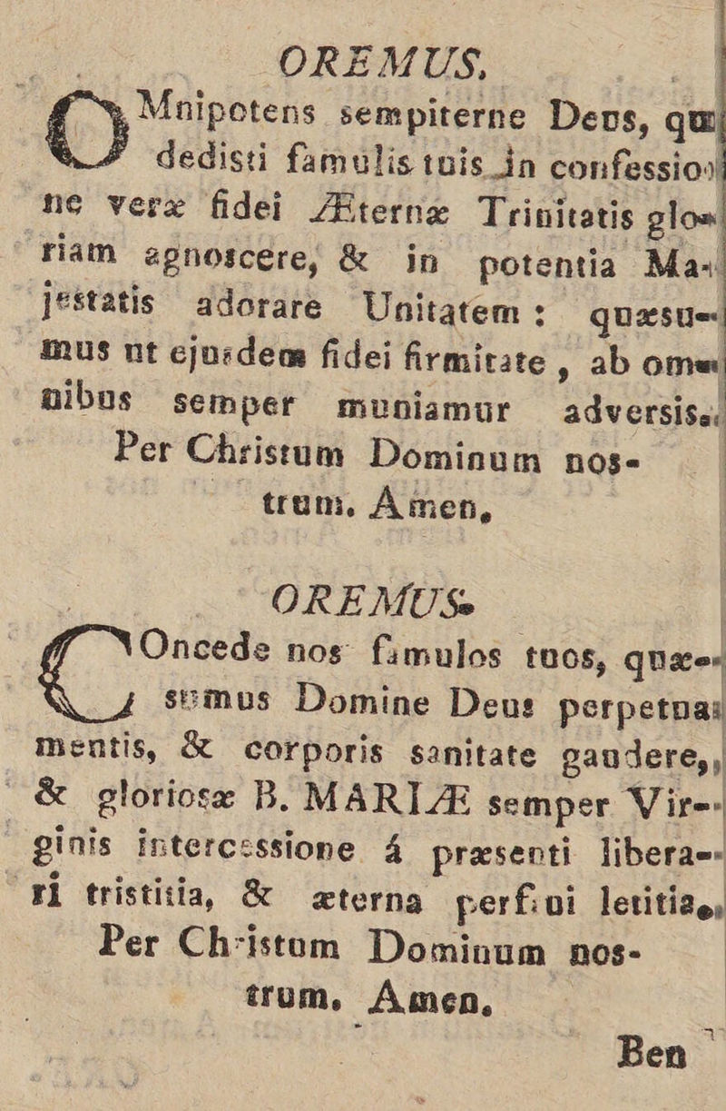 y Mnipotens sempiterne Dens, qu 124 dedisti famulis tnis_dn confessios. ne vere fidei ¿Bterne Trinitatis glow riam apgnoscere, K in potentia Max: jestatis adorare Unitatem : quesu mus nt cjosdens fidei firmitate , ab omu mibos semper muniamur adversisas Per Christum Dominum nog= trum. Amen,   | . OREMUS. | Oncede nos famulos t00s, quita E semus Domine Deus perpetua: mentis, corporis sanitate gaudere,, 8 gloriose B. MARTA semper Vir=» _ ginis intercessione 4 presenti libera=- yl tristitia, 8 eterna perfivi letitizo, Per Christum Dominum nos- | trum. Amen. > Ben