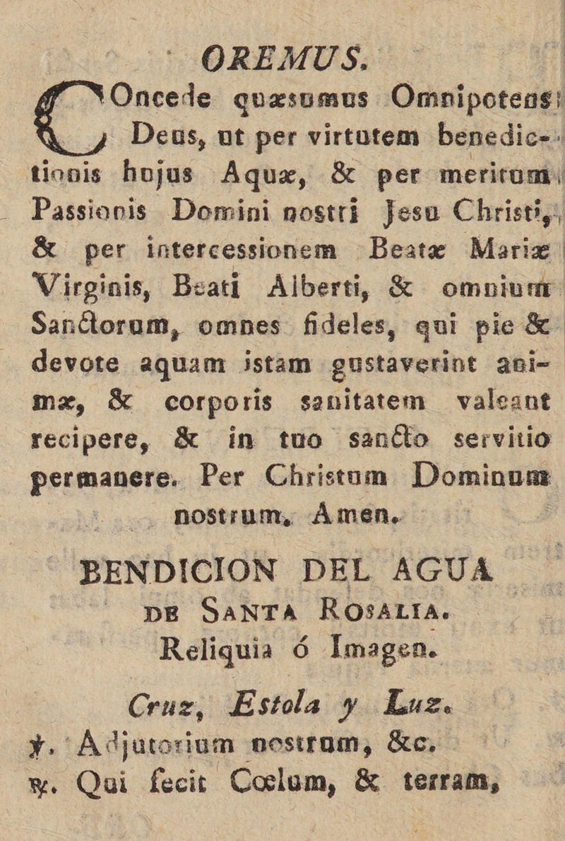 Oncede quesumus Omnipoteas; E, Deus, ut per virtutem benedic=: tionis hojus Aque, $ per merirumi Passionis Domini nostri Jesu Christiy, Sí per intercessionem Beato Marix | Virginis, Byati Alberti, % omniunt Santtorum, omnes fideles, qui pie 8 devote 2aquam jistam gustaverint ani mx, Sí corporis sanitatem valeant recipere, $ in tuo santto servitio permanere. Per Christom Dominum nostrum, Ámen. BENDICION DEL AGUA DE SANTA ROSALIA. Reliquia 6 Imagen. Cruz, Estola y Luz. y. Adjutorium nostrom, dc, y. Qui fecit Coclum, X terram,