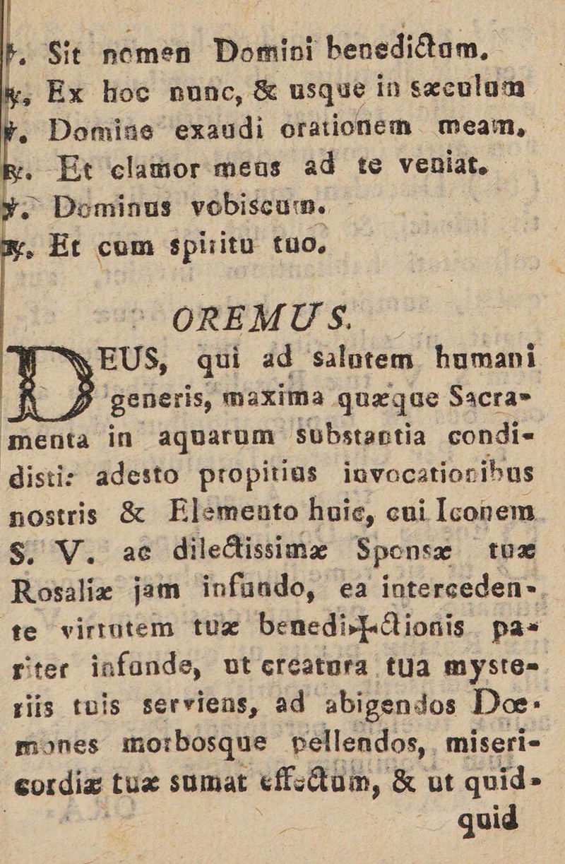 | : b Sit nomen Domini benediótam, ”, Ex hoc nunc, 3 usque in seculom . Domine exaudi orationem mMmeam, Ey. Et clamor meus ad te veniat. Y. Dominus vobiscum. + Et com spirito t10.    OREMUS. PyEUS, qui ad salntem humani Y: generis, maxima qgueque Sacra» menta in aguarum substantia condi= distiz adesto propitios invocationibus nostris £ Elemento huic, cui Iconem. Rosaliz jam infundo, ea interceden-. te virrutem tuzx benedi- LA ionis pas riter infonde, ut ecreatora tua myste=. riis tuis serviens, ad abigendos Doe- mones morbosque pellendos,, miseri- cordia tus sumat «Ao, X ut quid» quid 