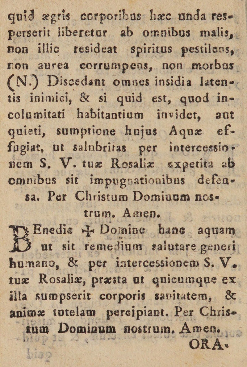 quid «gris corporibas hec anda res- perserit liberetur ab omnibus malis,. non illic resideat spirivos pestilens,-. ron aurea corrumpeas, non morbas. (N.) Dissedant omses insidia laten». tis inimici, S si quid est, quod in=> columitati habitantium invidet, aut quieti, sumptione hujas Aque ef- fugiat, ut salubritas per intercessio» nem S. V. tux Rosalix expetita ab omnibos sit impugsatiovibus defea- sa. Per Christum Domiuum nos. trum. Ámen. Y Enedis E Domine hane aguam ut sit remedium salutare gener: humano, S per intercessionem $. V, tux Rosalix, presta ut quicumque ex illa sumpserit corporis sanitatem, 3 animz totelam percipiant. Per Chrise tum Dominum nOstium. Amen... , A E