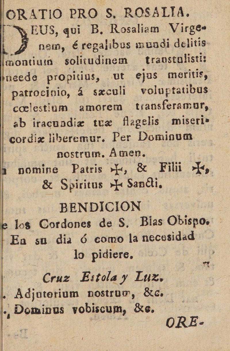 'ORATIO PRO S, ROSALTA. EUS, qui B, Rosaliam Virge- y nem, é regalibus mundi delitis- montiuin solitudinem transtolisti: ieedo propitius, ut ejus meritis, 3 patrocinio, á sxculi in 4 coclestinm amorem transferamor, ab iracundiz tus flagelis miseri» cordiz liberemur. Per Dominum | nostrum. Ámen, 2 nomine Patris >=, X Filii >, | 8 Spiritus »h Sandi, | BENDICION los Cordones de S. Bias Obispos LL Ea su dia Ó como la necosidad lo pidiere,   Cruz Estola y Luz, Adjotorium nostruw, ác. ., Domipus vobiscum, 3, ORE-