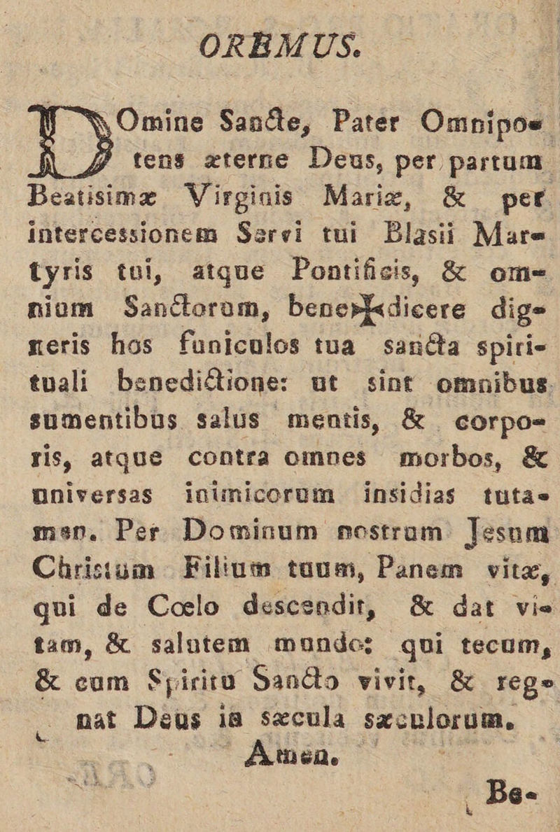 f Y Omine Saníte, Pater Omnipos. ID: tens zterne Deus, per partum. Beatisime Virginis Marie, E per intercessionem Servi tui Blasii Mar= tyris tui, atque Pontificis, K£ om= niom Sanctorom, bene»kdicere dig= neris hos funiculos tua sanéta spiri= tuali benediétione: ut sint omnibus sumentibus salus mentis, $ corpo- ris, atque contra ompes morbos, Y universas ¡inimicorum insidias tutas men. Per Domisum nostram Jesum Christum Filiuwm tuum, Panem vitae, qui de Corslo descendit, 8 dat vis tam, 8 salutem mundos; qui tecum, E com Spirit Sandto vivit, $ rego nat Deus ia secula saculorum. Amén. Bee