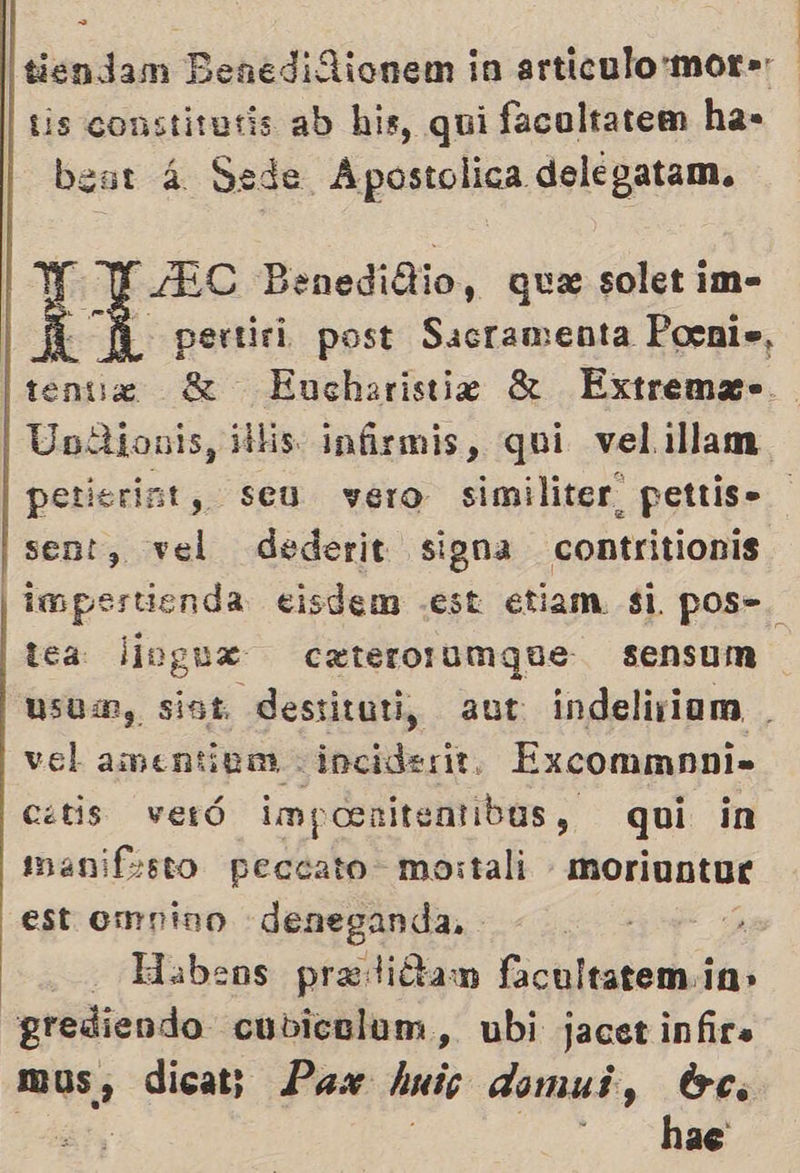 tis constitutis ab his, qui facoltatem ha» beur 4 Sede Apostolica delegatam. LEC Benedidlio, que solet im- A '- pertiri post Sacramenta Pocni», tenue 8 Eucharistie 8 Extrema= Unllionis, dihis. infirmis, qui velillam petisrint, seu vero similiter_ pettis. sent, vel dederit signa contritionis | impertienda eisdem .est etiam $i pos=. tea: liogux cxterorumque sensum usum, sist destituti, aut indeliviom . vel amentinm inciderit. Excommnni- cetis veró impoenitentibus, qui in manifesto peccato mostali moriuntue est ompino deneganda, % -labeos predidtam facultatem in» grediendo cubicaluam, ubi jacetinfira mus, dicat; Pax huic domui, tc.