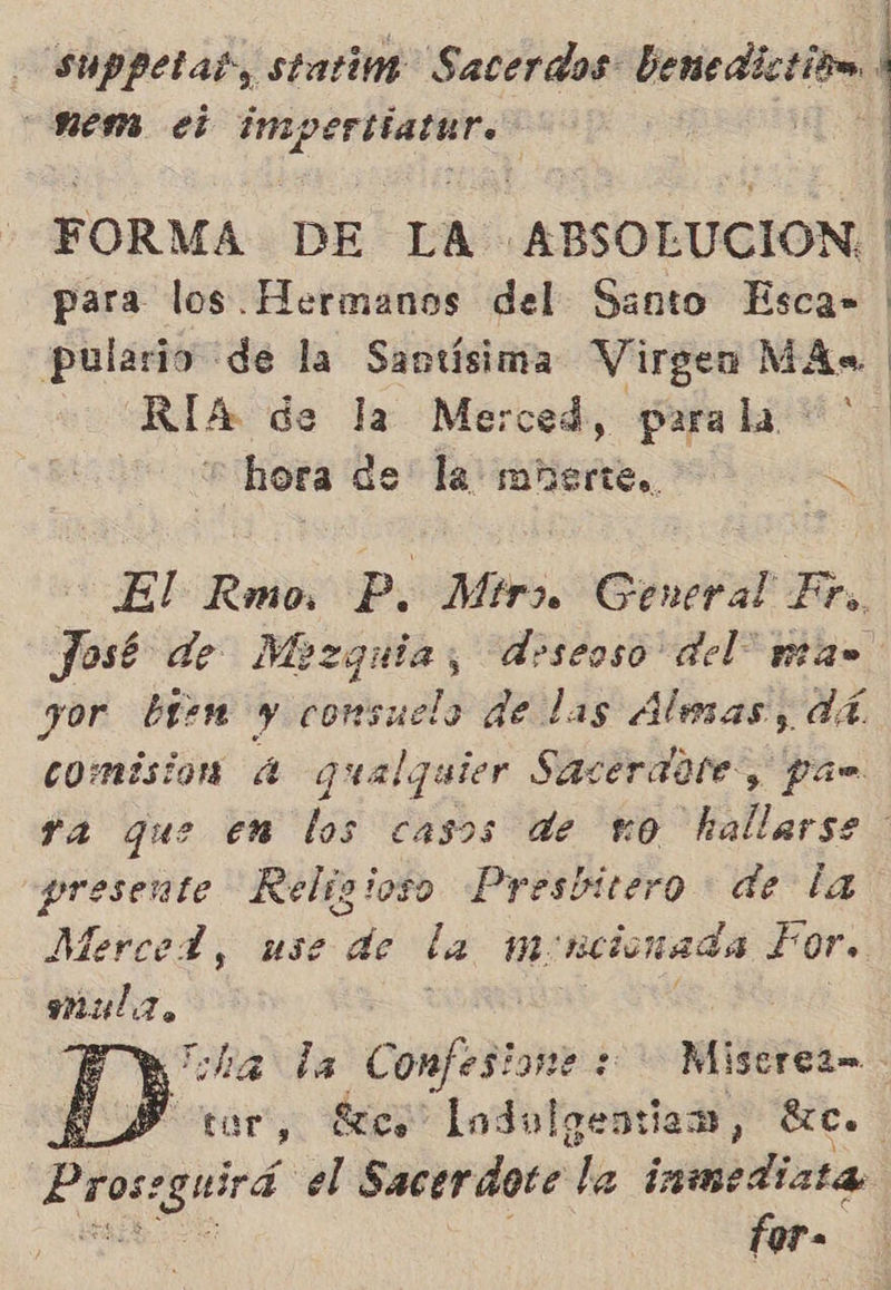 | suppetas, statim Sacerdos: benedictitm. 1 mem. el impertiatur. | ñ FORMA DE LA ABSOLUCION. | para los Hermanos del Santo Esca» pulario de la Santísima Virgen MAs. RÍA de la Merced, parala | hora de la mñerte.. S El Rmo P. Mir General Fr. José de Mezquia, deseoso del” mas yor bien y consuela de las Alesas, dá comisión 4 qualquier Sacerdote, pan ya que en los casos de 10 hallarse presente Religioso Presbitero - de la Merced, use de la moncionada Por. maulz. j | | Py ita la Confesione : Miscrea- ES tor, Scs Lodolgentian, Eee. Prorgiird el Sacerdote la iimedizta for- 