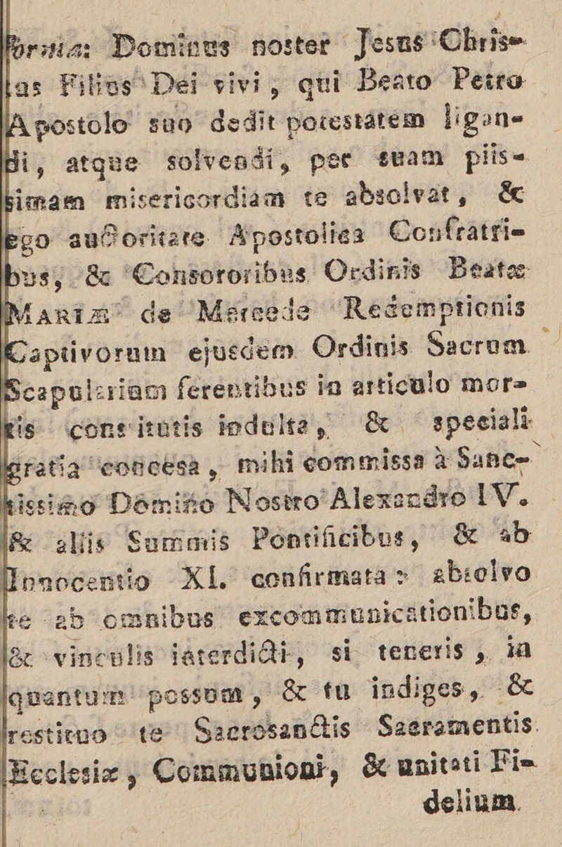 Rorsia: Domines noster Jesus Chris as Filins Dei vivi, qui Beato Perro ¿postolo suo dedit porestarem ligan» Hi, atque solvendi, por steam plis sima misericordiam ue absolvat, éc ¿go auñoritare Apostolica Confratri= bus, +88 Consororibes. Ordinis Beato Maria” de Merceda Redemprionis k aptivoruin ejusdem Ordinis Sacrom Scapuleriam ferentibus da articulo mor» kis consizutis indelte, 8 speciall Gratia “concesa, mihi commissa A Sanos kissióno Dómiño Nostro' Alexendro 1V. lc alis Surmais Pontificibus, 8 ab Ionocentio XL confirmata > absolvo ke 2b omnibus excommunicationibos, léz vinculis tarerdidi, si teneris, ¿a lguantarn possom, E tu indiges, ÉL lrestitno te SacrosanÉtis Saeramentis: Ecclesiz , Communioal, Seunitati Fi= ! delinm.     Ñ        y