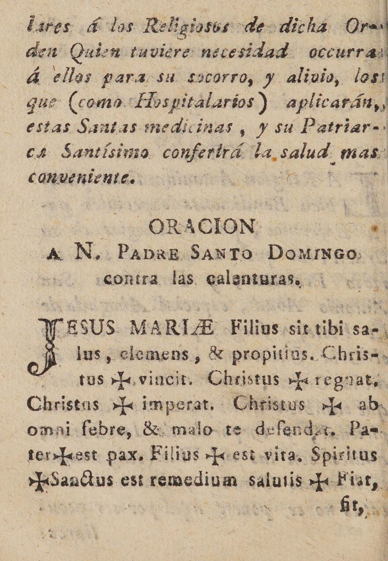Lares 4 los Religiosos de dicha Ora den Quien tuviere necesidad occurras! A ellas paraosa socorro, y alivio, los! que (como Elospitalarios) aplicarán, estas Santas medicinas , y su Patriar= cs Santísimo confertrá la, salua, mas: COMUERÍMLE oo ds ñ A N, PabrE SaNTo DomMINGO0; contra las. ealentaras. ESUS. MARTA Filios sir tibi sar, lus, elemens, Y propitins. Cbris=. us »Lovincit. Christus e reguaty Christus >»k imporat.- Uheistus »Je abr omai febre, Rh, malo. te defender, Pas ter»Jesst pax. Filius Jo est vita, Spiritus. e est remedium salutis + Fiat, N 