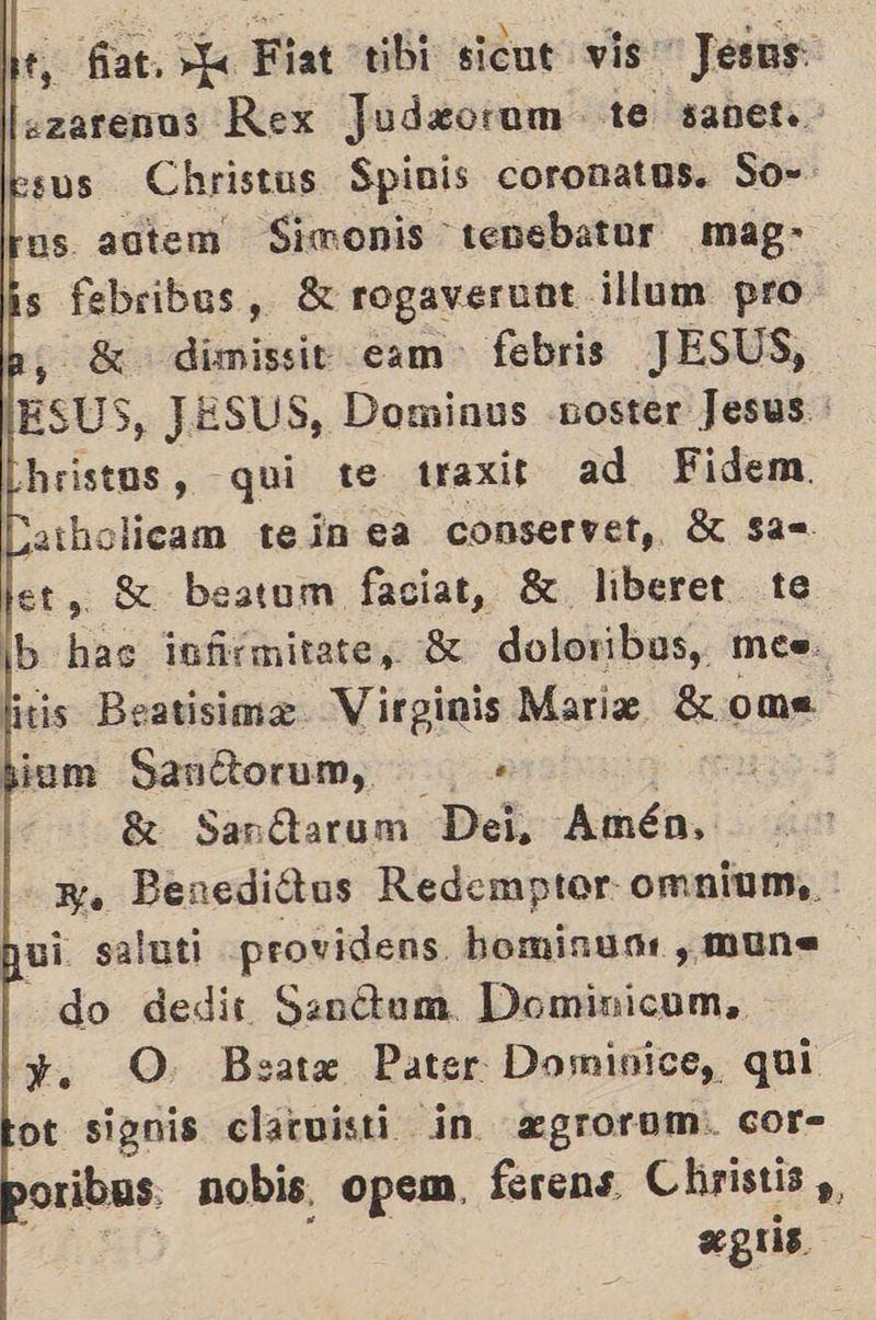           e, fat. L Fiat tibi sicut vis Jesus: ezarenos Rex Judw«orum te sanet.. sus Christus Spinis coronatus. So- hos. autem on, mag- is febribus, 8 rogaveruat ¡llum pro hs 8 dimissit cam- febris JESUS, lEsUS, JESUS, Dominus «noster Jesus hristos, qui te traxir ad Fidem Catholicam ten ea conservet,. 8 sas. et, SX beatum faciat, 81 liberet te b has infrmitate, SK doloribus, mes. is Beatisima Virginis Maris ome bium Sanítorum, + a 8 Sanítarum Dei, Amén No Benediótus Redemptor omnium,, : bui saluti providens hominum , mun do dedir Sanétum. Dominicum,. y. O Bsate Pater Dominice, qui ot signis clatuisti in egrorom:. cor- oribas. nobis, opem, ferens Christis ,,