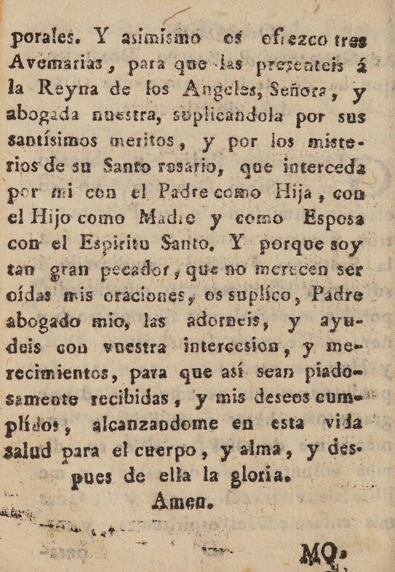 Le. porales. Y asimismo of ofezco tres Avemarias , para que -las prosentels 4? la Reyna de tos Angeles, Señora, y abogada ausstra, súplicandola por sus santísimos meritos, y por los miste- rios de su Santo rosario, que interceda. por fi con el Padre como Hija, con el Hijo como Madie y como Esposa cor el Espiritu Santo, Y porque soy tan gran pecador, que no merecen ser oídas mis oraciones ossuplico, Padre abogado mio, las adormeis, y ayu- deis con vuestra intercesios, y Mme- recimientos, para que así sean piado= Samente recibidas s y mis deseos cume*: plídos, alcanzandome en esta vida ' oa para el cuerpo, y alma, y des. pa de ella la glorias do arial AR