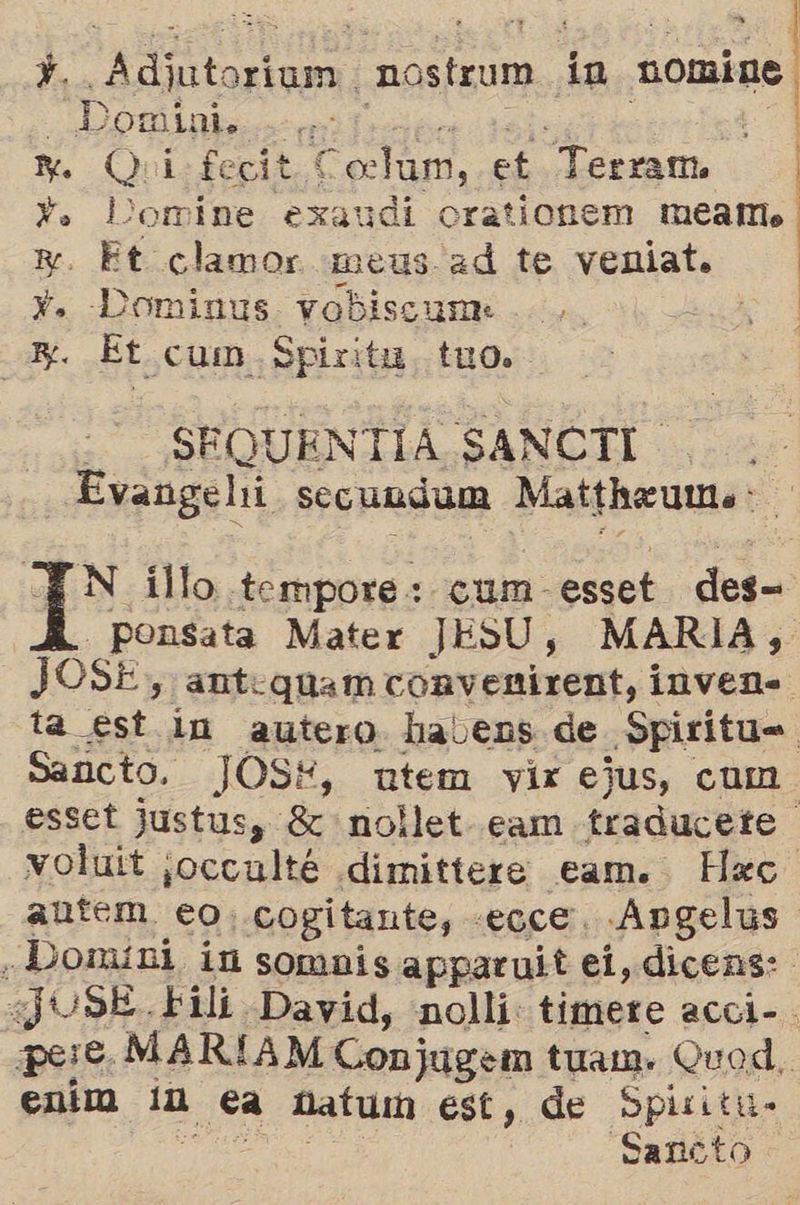  A Adjutoriamm. nostrum in nomine. E e) mini, : 3 M Qui: feci * Coclam, et Terram. | Y. Domine exaudi orationem meamo y. Et clamor meus ad te veniat. Y. Dominus yvobiscume Zi . Et. cum Spiritu. tuo. - SEQUEN TIA SANCTI. Evangehi secundum Mattheumo:  N illo .tempore : cum- esset del ponsata Mater JESU , MARIA, JOSE , antequam convenirent, inven. ta est in autero halvens de Spiritus Sancto. JOS*, utem vir ejus, cum. esset Justus, 8 nollet- cam traducete voluit occale dimittere eam. Hec. autem eo. cogitante, :£OLE, ¿Angelus ¿Domini in sombis apparuit ei, dicens: ¿JUSE.Fili. David, nolli: timere acci- pere, MARIAM Conjugem tuam. Quod. entma la £a natu est, de Spixitu- Sancto