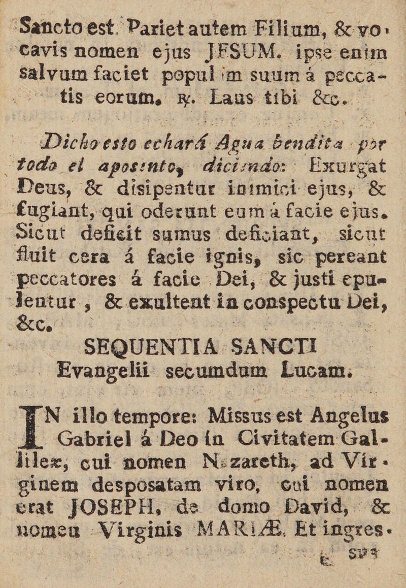 Sancto est. Parietautem Filium, 8: yo» -Cavis nomen ejus JESUM. ipse enim 0d faciet os 'm suum á pecca- tis c0cuin, + Ealis tibi Ec. | Dicho esto Pe Agua Bendita. por todo el aposintoy dicismdo: ' Exurgat Deus, Ez disipentar intmici ejus, 8 £ugiant, quí oderunt eum á facie ejus. Sicut deficit sumus deficiant, siont fuit cera a facie ignis, sic pereant peccatores 4 facie Dei, 8 justi epu= : eo , SK exultent in pi qe, Co s: SEQUENTIA: SANCTI deplis ro cue secumdnm Lucam. N illo tempore: Missus est Aagelas Gabriel á Deo ín Civitatem Gal- liler, cui momen N:zareth, ad Vir - ginem desposatam viro, «cui nomen erat JOSEPH, de domo David, 8 nomea a Ei Eti dt