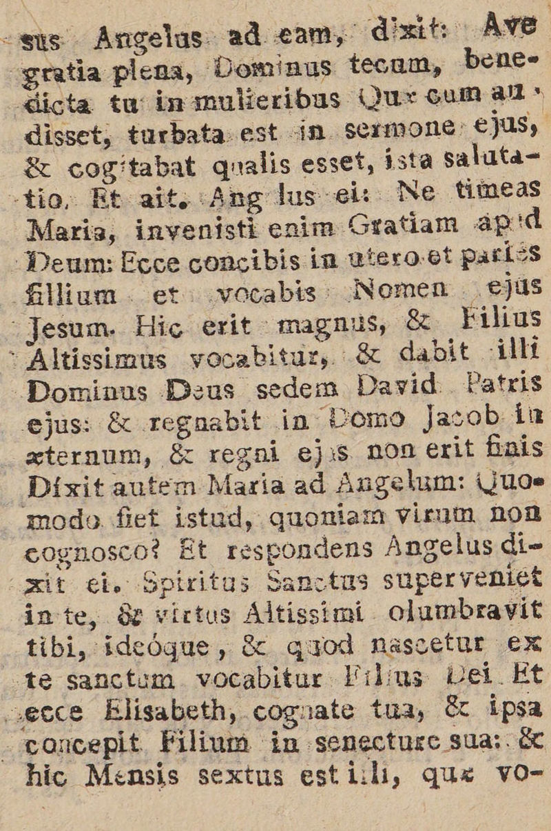 «sus Angelas ad cam, dixit Ave «gratia plena, Dominus tecum, bene- «dicta tu inmulieribas Qu: cum al > disset, turbata est in. Sermone: ejus, E cogitabat qualis esset, ista saluta= -tio. Et ait. «Ang lus el: Ne timeas María, invenisti enim Gratiam ap :d “Deum: Ecce concibis in utero:6t paríes fillium. et. vocabis. Nomen . ejus - Jesum. Hic erit magnus, él Filius - Altissimús vocabitur, $ dabit :i1lí _Dominus Deus sedem David. Patrls ejus: £x regnabit in Lomo Jasob ín ternum, é regni ejis non erit £ais Díxitautem María ad Angelun: ¡¿U0Ne modo fiet istud, quoniam viruta non cognosco? Et respondens Angelus di- xt el. Spiritus Sanctus supervenict inte, Se victus Altissimi olumbravit . tibi, ideóque, $e quod nasoetur ex te sanctum vocabitur Filus Lei. Et cecce Elisabeth, cognate tua, 8 ipsa -concepit. Filium in senecturc sua; 62 hic Mensis sextus esti:li, que vo-