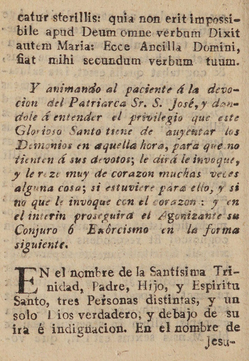 catur sterillis: quia non eritimpossio bile apud Deum óomne verbum Dixit. * autem Marias Ecce Áncilla Domíni, «fiat: mihi secundum verbum. tuum. Y animando al paciente 4 la devo= cion del Patriarca Sr. S. josé, y dona dele A entender el privilegio que este Glorioso Santo tiene de ' auyentar dos Demonios en aquella hora, para que.no tienten Á sus devotos; le dirá le imvogrue, y lereze muy de corazon muchas vewes alguna cosa; si estuviere para ello, y sá uo que le invoque con el corazon: y en el interin proscguira el Agunizahte ste Conjuro 6 Exórcismo en la forma siguiente. 0 te N el nombre de la Santísima Tri- nidad, Padre, Hijo, y Espiritu - Santo, tres Personas distintas, y un “solo lios verdadero, y debajo de su “ira € indigtiacion. En el A de | y 05 JOSye