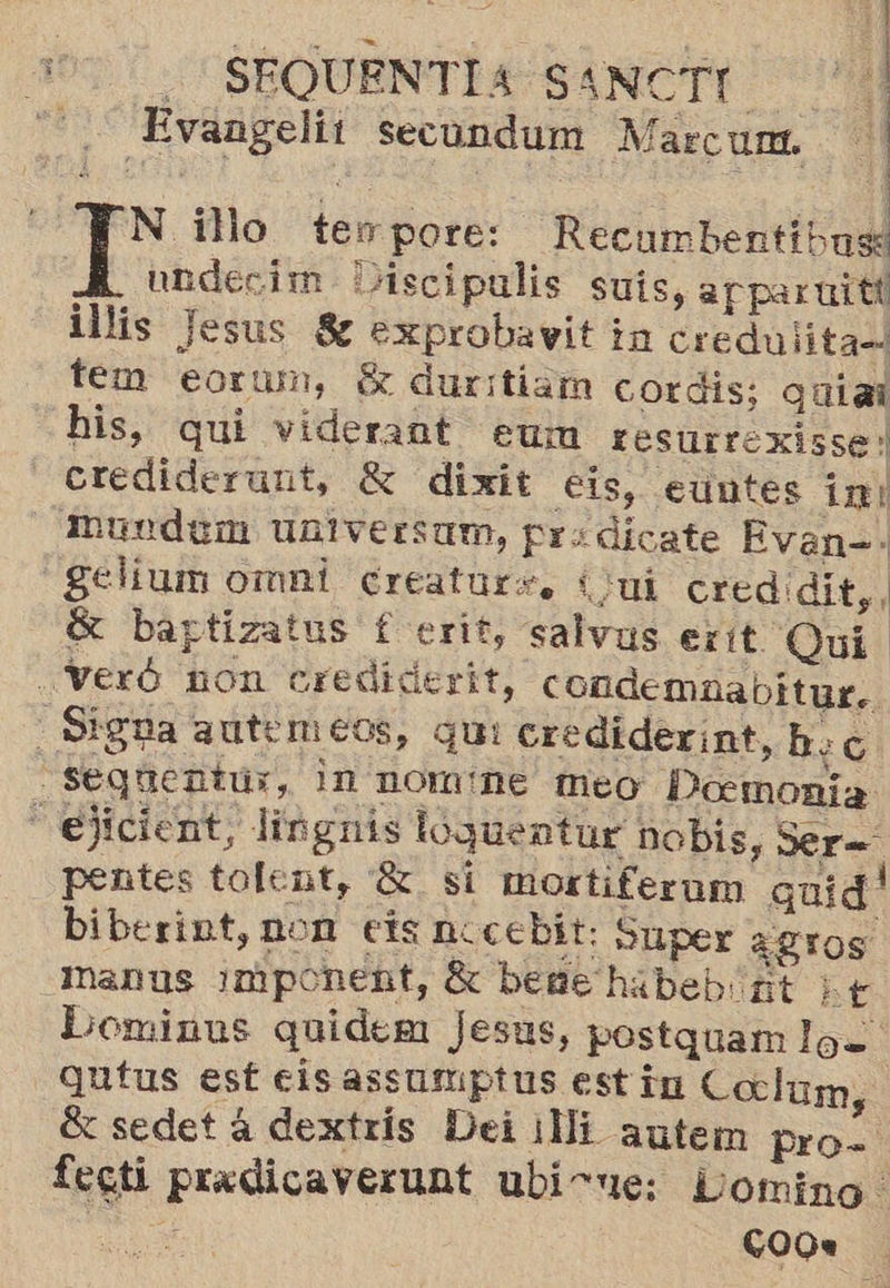 eS : | - SEQUENTÍA SANCTI | Evangelii secundum Marcum. al ; : > y : = , 4 HN illo terpore: Recumbentibuse BA undecim Discipalis suis, af paruitt illis Jesus 8 exprobavit ia credulita= tem eorum, $ durrtiam cordis; quial his, quí viderant eum resurrexisse! _Crediderunt, € dixit eis, euntes im: - Mundum UBIVErsam, pra dicate Evan= -gelíum omni creaturs. (ui cred dit, G bartizatus f erit, salvus exit Qui ..Veró non crediderit, condemnabitur.. - Siga autemeos, qui cre diderint, b:c —Ssequentúr, in nomne meo Doemonia —ejicient, lingnis loquentur nobis, Ser= pentes tolent, 8 si mortiferam quid' biberint, non eís nocebit: Super ¿gros manus ¿mponent, 8 bene habebint ie Dominus quidem Jesus, postquam los qutus est eis assumptus estin Coclum, sedet á dextrís Dei ¡Mi autem pro= fecti predicaverunt ubirue: Liomino. E 00.