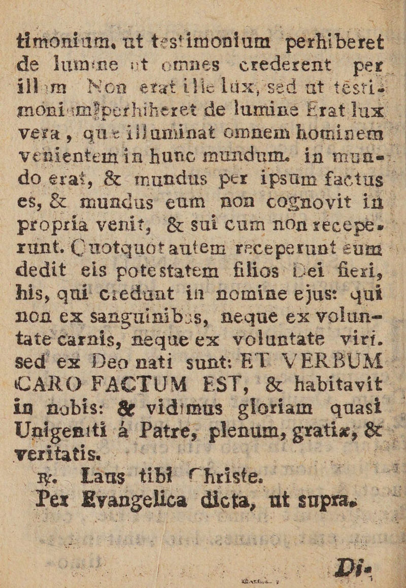 timonium, ut testimonium perhiberet de lumine vt omnes crederent rosa Uam Mon etatidielúx, sed ut testi moniumIperhiheret de lumine Erat lux ! vera, gue iidaminat ompem hominem venientemin huno mundum. in muñs:. do erat, 82 mundus per ipsum factus es, £ mundus eam non cognovit in. propria venit, 8 sui cum non so E runt. Cuotquot autem rrceperunt su dedit eis potestatem filios bei fer, his, quí ciedunt in nomíne ejus: quí ncn ex sanguinib:s, neque ex volun= tate carnis, neque ex voluntate virt. sed ex Deo nati sunt: ET VERBUM- (CARO FACTUM EST, 8 habitavit in nobis: Se vidimus gloriam quasi. Unigeniti. EN Patre, plenum, gratix, e veritatis. PA <m Lans tibi Christe. Pex Evangelica dicta, ut supras