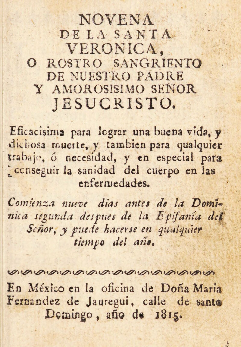 NOVENA DE LA SANTA VERONICA., O ROSTRO SANGRIENTO DE NUESTRO PADRE Y AMOROSISIMO SEÑOR JESUCRISTO. Eficacísima para legrar una buena vida, y dichosa muerte, y también para qualquier trabajo, 6 necesidad, y en especial para ^ccnseguir la sanidad del cuerpo en las enfermedades. Comienza nueve dias antes de la DotnU nka segunda des pies de la Epifanía del Señor, y puede hacerse en puaUga'ier tiempo del ario* En México en la oficina de Doña María Fernandez de Jauregui, calle de sani® Dgfiiiflgo, año de 181.5.