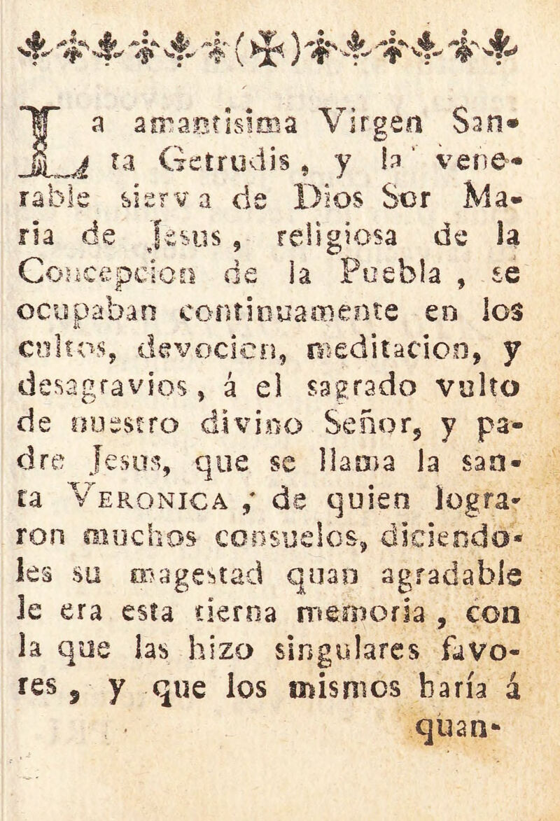 IT a amaetisima Virgen San* ta Getrudis , y h' vene- rable sierv a ele Dios Sor Ma- ría de jesús, religiosa de la Concepción de la Puebla , se ocupaban continuamente en los coitos, devoción, meditación, y desagravios, á el sagrado vulto de nuestro divino Señor, y pa- dre Jesús, que se llama la san- ta Verónica de quien logra- ron muchos consuelos, diciendo* les su cu a gestad quan agradable le era esta tierna memoria , con la que las hizo singulares favo- res 5 y que los mismos haría á quan-