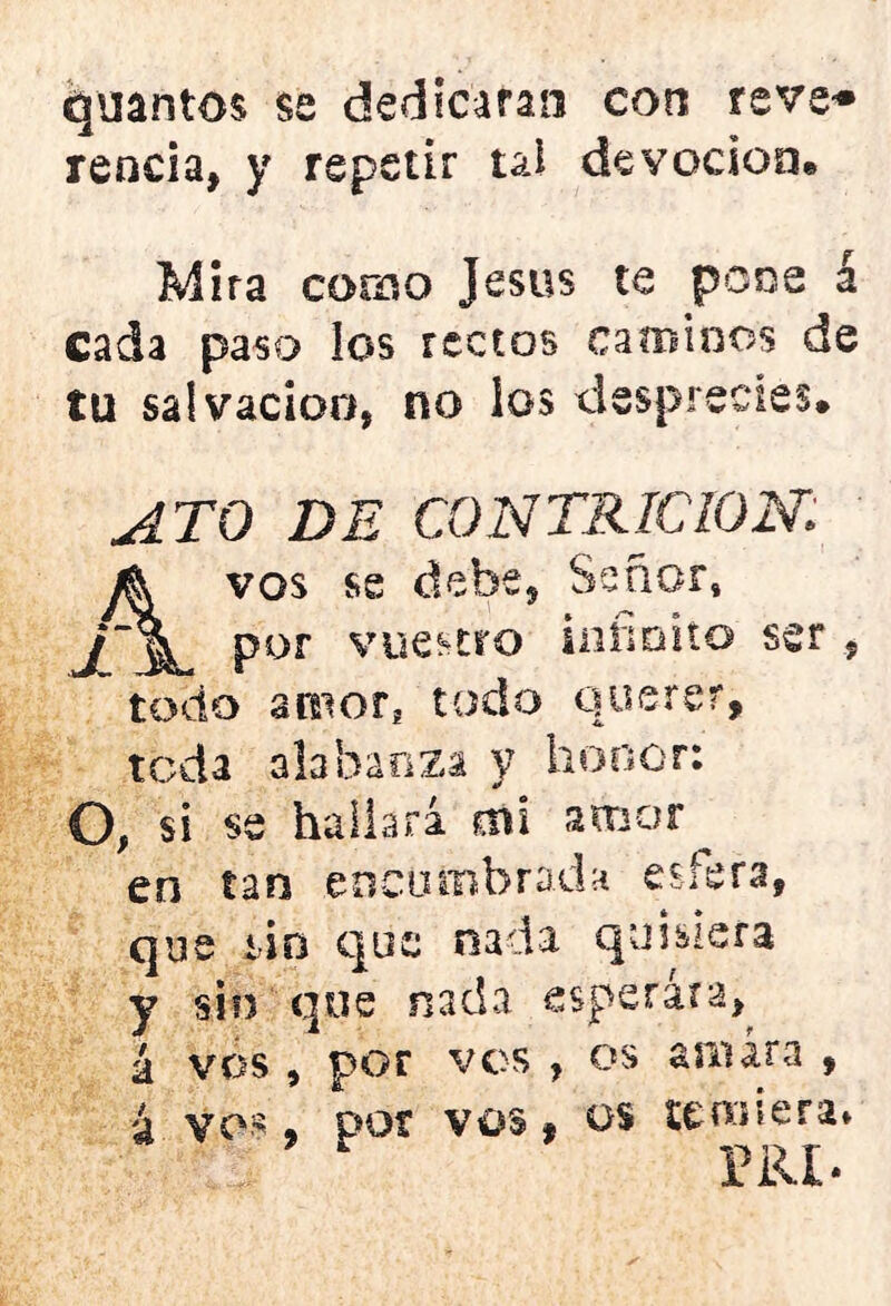 qllantos se dedicaran con reve* renda, y repetir tai devoción® Mira corno jesús te pone á cada paso los rectos caminos de tu salvación, no los desprecies® ATO DE CONTRICION; vos se debe. Señor, por vuestro infinito ser , todo amor! todo querer, teda alabanza y honor: O, si se hallará mi amor ^ en tan .encumbrada esfera, que sin que nada quisiera y sin que nada esperara, á vos , por vos , os amara , á vos, por vos, os temiera* VtiLl-