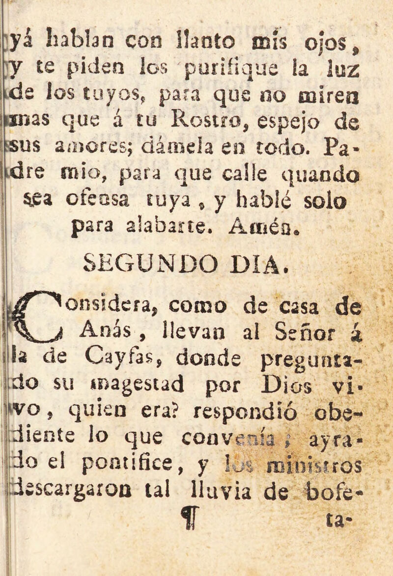 yá habhn con llanto mis ojos $ y te piden los purifique la luz de los tuyos, para que no míren finas que á tu Rostro, espejo de i sus amores; dámela en todo. Pa- ! dre mió, para que calle quando $£a ofensa tuya * y hablé solo para alabarte. Amén» SEGUNDO DIA. ¿/Considera, como de casa de Anas , llevan al Señor ¿ i la de Cayías, donde pregunta- do su imagestad por Dios vi- vo, quien era? respondió obe- diente lo que convenía » ayra- do el pontífice, y lo% ministros descargaron tal lluvia de bofe- f ía-