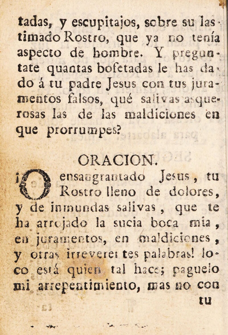 * tadas, y escupitajos, sobre su las* timado Rostro, que ya no tenía aspecto de hombre. Y pregún- tate quantas bofetadas le has da* do á tu padre Jesús con tus jura* ib en tos falsos, qué saliv as a1 que- resas las de las maldiciones en que prorrumpes? ORACION. ensaograoiadd jesús, tu %^'J? Rostro lleno de dolores, y de inmundas salivas , que te ha arrojado la sucia boca mía , en jura o'en tos, en maldiciones , y otras ¡rreverei tes palabras! lo- co está quien tal hace; pagúelo mi arrepentimiento, mas no coa tu