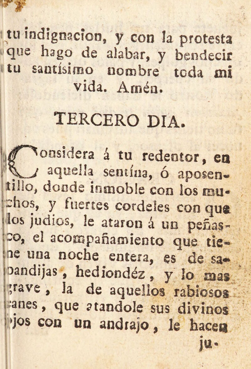 tu indignación, y con la protesta que hago de alabar* y bendecir tu santísimo nombre toda mi vida. Amén. TERCERO DIA. ^^oosidera á tu redentor, en \'\j aq^eb’a semina, ó aposen- tillo, donde inmoble con los sbli* *-hos, y fuertes cordeles con qu® ?tos judíos, le ataron á un peñas- ico, el acompañamiento que tie- ne una noche entera, es de sa*» oandijas, hediondéz, y lo mas ^rave , Ja de aquellos rabiosos anes, que atándole sus divinos ^jos con un andrajo, le hace» ju*