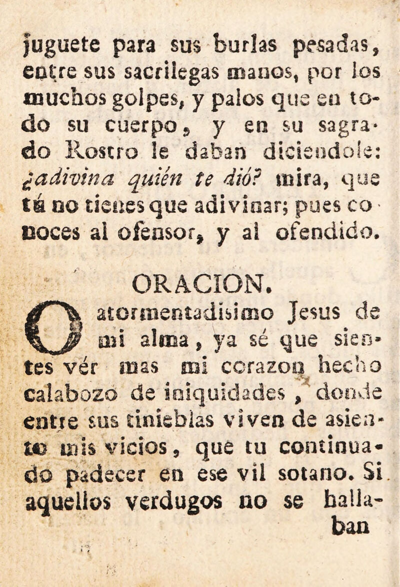 juguete para sus burlas pesadas, entre sus sacrilegas manos, por los muchos golpes, y palos que en to- do su cuerpo 9 y en su sagra- do Rosero le daban dicieodoíe: ¿adivina quién te dio? mira, que té oo tienes que adivinar; pues eo - noces ai ofensor* y al ofendido. ORACION. Oatormentadisimo Jesús de mi alma, ya sé que sien- tes vér mas mi corazoq hecho calabozo de iniquidades , donde entre sus tinieblas viven de asien- te mis vicios, que tu continua- do padecer en ese vil sotano. Si aquellos verdugos no se halla- ban