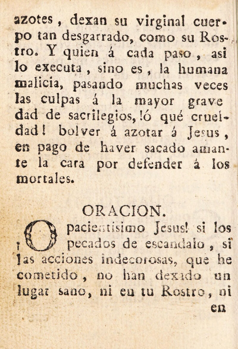 azotes, dexan su virginal cuer» po tan desgarrado* como su Ros-, tro. Y quien á cada paso , asi lo executa , sino es , la humana malicia, pasando muchas veces las culpas á la mayor grave dad de sacrilegios, ió qué crueR dad! bolver á azotar 2 Jesús, €0 pago de haver sacado aojan- te la cara por defender á los mortales. ORACION. Opacientísimo Jesús! si los pecados de escándalo , si Jas acciones indecorosas, que he cometido , 00 han dando un lugar sano, ni eu iu Rostro, oi