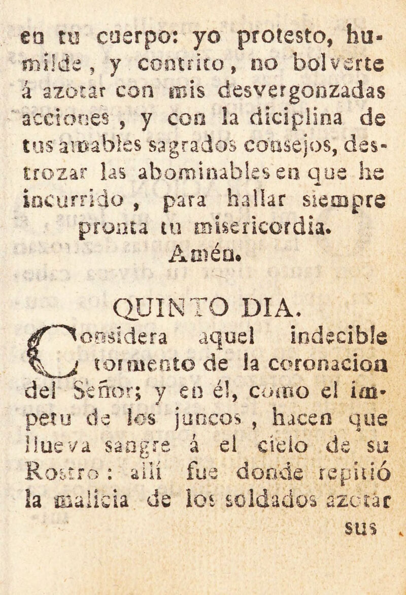 ea ni cuerpo: yo protesto, hu- milde , y contrito, no bol verte á azotar con mis desvergonzadas acciones , y con la diciplsna de tus amables sagrados consejos, des- trozar las abominables en que he incurrido , para hallar siempre pronta tu misericordia. Amén* QUINTO DIA, C~^o?i8Ídera aquel indecible tormento de la coronación del Señor; y en él, como el Ím- petu de los juncos , hacen que llueva sangre á el cielo de su Rostro: allí fue donde repitió la malicia de los soldados azotar sus