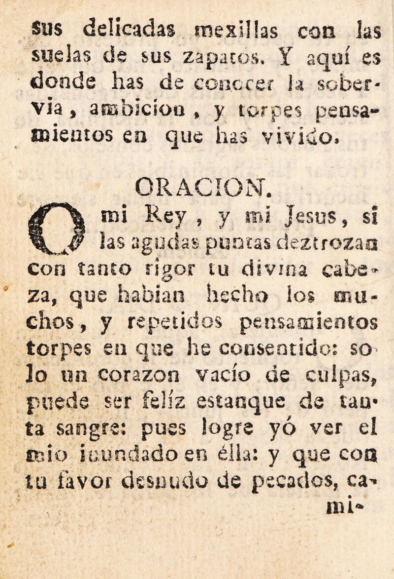 Sus delicadas mexiüas con las suelas de sus zapatos, Y aquí es donde has de conocer h sober- via, ambicíoa , y torpes pensa- mientos eo que has vivido» ORACION. O mi Rey , y mi jesús f si las agudas, puntas dezt rozan con tanto rigor tu divina cabe- za, que hablan hecho los nsu- chos, y repetidos pensamientos torpes eo que he consentido: so Jo un corazón vacío de culpas, puede ser feliz estanque de lau- ta sangre: pues logre yo ver el ano inundado en ella: y que coa tu favor desnudo de pecados, ca^ mi*