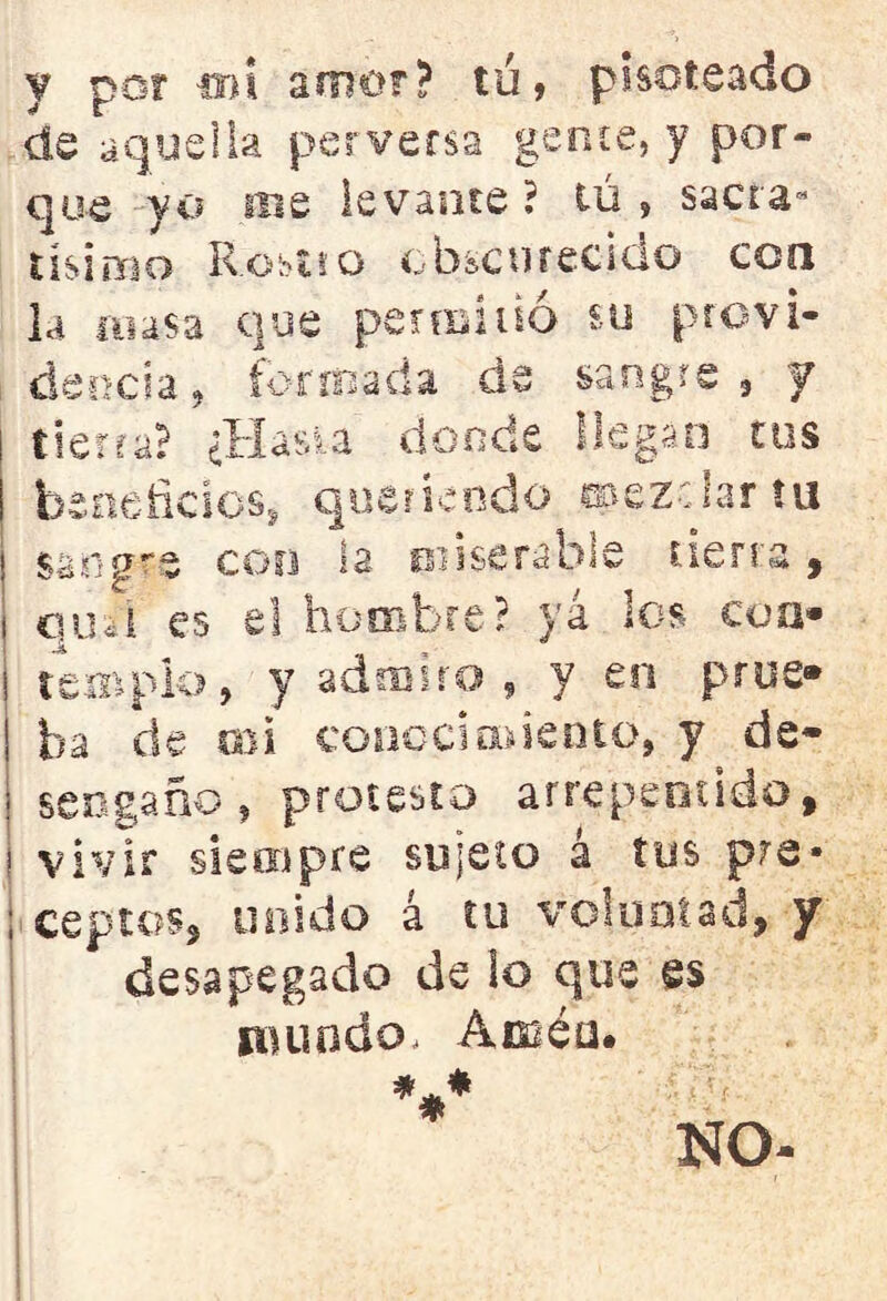 y por ib¡ amor? tú, pisoteado de aquella perversa gen ce, y por- que yo iBe levante ? tú , sacra- tísimo R-ostüo obscurecido con la masa que permitió su provi- dencia, formada de sangre, y tierra? ¿Hasta donde llegan tus beneficios, queriendo mezclar tu sangre con la miserable tierra, ¡ qm'i es el hombre? ya los coa* s templo, y admiro , y en pros» ha de mi conocimiento, y de- sengaño , protesto arrepentido, vivir siempre sujeto á tus pre* ; ceptos, unido á tu voluntad, y desapegado de lo que es mundo, Amén. V NO-