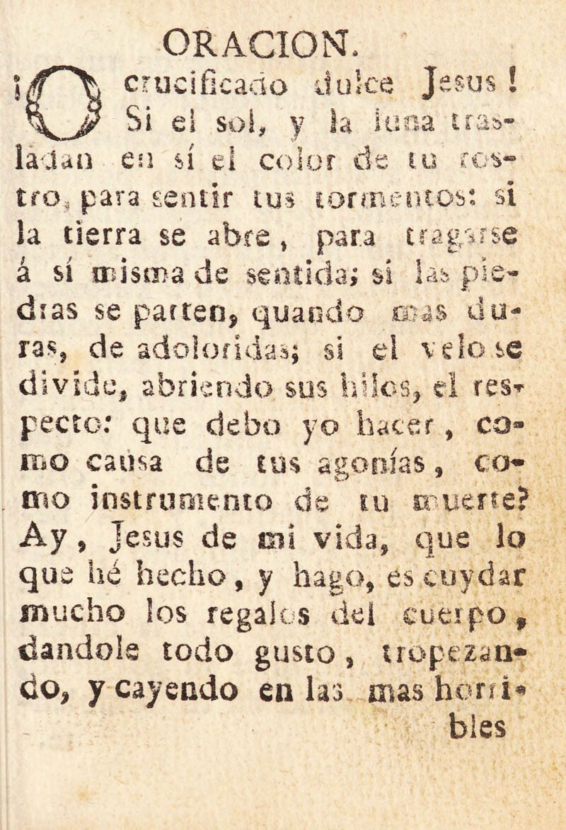 crucificado dulce Jesús ! Si el soí, y Sa luna tras- ladan en sí el color de tu ros- tro, para sentir tus tormentos: si la tierra se abre, para tragarse á sí misma de sentida; sí las pie- dras se parten, quando ceas du- ras, de adoloridas; si el velóse divide, abriendo sus hilos, el res» pecio: que debo yo hacer, co- mo causa de tm agonías, co- mo instrumento de m muerte? Ay, jesús de mi vida, que lo que hé hecho, y hago, es cuydar mucho los regalos del cuerpo, dándole todo gusto, tropezan- do, y cayendo en las ntashorri* bles