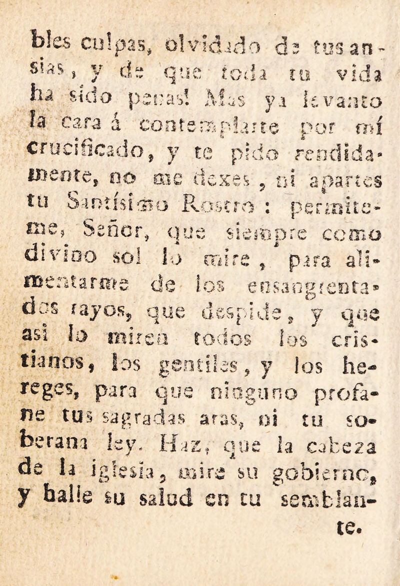 bles culpas, olvidado cR fosan ss.a$ v j d Tj • vti que toda tu sido penas! Mas yi levanto h cara á contempla! f o ■ ce por mi crucificado , y te pido rendida H>eotes no me dexes , ni apartes tu Santísimo Rostro ; per¿nite- Señor, que siempre como di vi do sol i o mire , para al i» Uír> í3» •Ai w 9 .4; Asenta rm; de ! c» e o sangrenta* s rayos, que despide, y que asi lo d pf rp n a <&* toctos los cris- tianos, los gentiles, y los he- regeSj para que nioguno profa- ne tu is aras, m tu so* berana ley. Haz, que la cabeza de la iglesia, asiré su gobierno, y halle m salud en tu se ai te.
