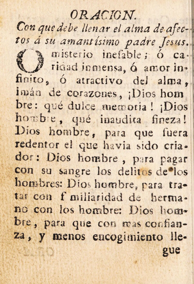 Con que debe llenar el alma de afec- tos á su amant istmo padre Jesús. misterio inefable; ó ca» v ridad inmensa, ó amor in- finito, ó atractivo dei alma 9 iaíáa de corazones^ ¡Dios hom bre: qué dulce memoria! ¡Dios ho-nsbre, qué inaudita fineza! Dios hombre, para que fuera redentor el que havia sido cria- dor : Dios hombre , para pagar con su sangre los delitos decios hombres: Dios hombre# para tra- tar con f cufiar idad de herma- no con los hombre; Dios hoco» bre , para que con mas confian- za, y menos encogimiento lle- gue
