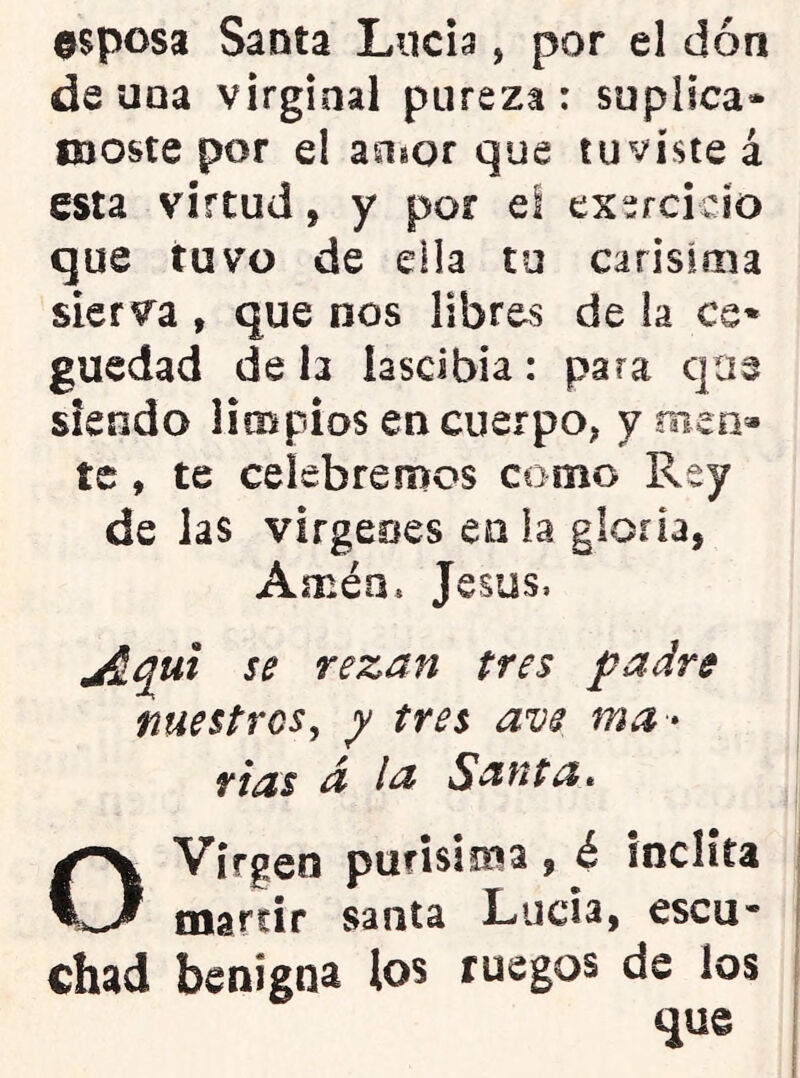 0Sposa Santa Lucia, por el dón de una virginal pureza : suplica* iKjoste por e! auíor que tuviste á esta virtud, y por el exercicío que tuvo de ella tu carísima sierva , que nos libres de la ce* guedad de h lascibia: para que siendo limpios en cuerpo^ ymen» te, te celebremos como Rey de las virgeoes en la gloria, Amén. Jesús, jiqui se rezan tres padre nuestros, y tres ave ma * fias d la Santa* O Virgen purisima, é indita marcir santa Lucia, escu* Chad benigna los ruegos de los que