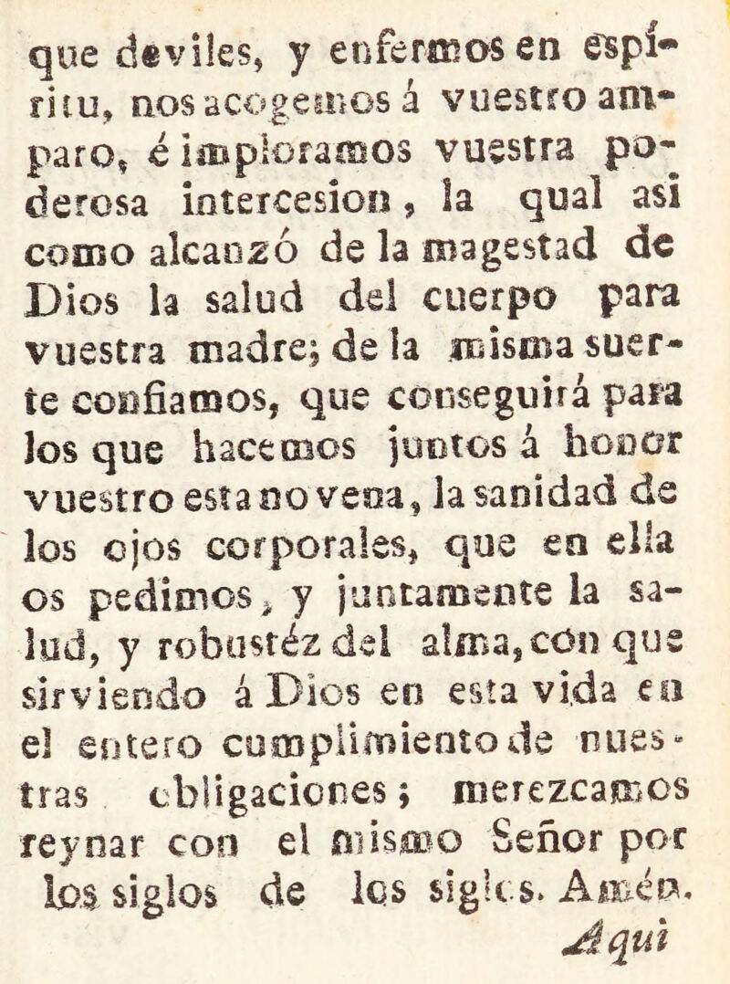 que d«viles, y enferiKasen ritu, nos acogeHíOS á vuestfoaot* paro, c imploramos vuestra po- derosa intercesión, ia qual asi como alcanzó de la magestad de Dios la salud del cuerpo para vuestra madre; de la misiBa suer- te confiamos, que conseguirá para Jos que hacemos juntos á honor vuestro esta no vena, la sanidad de ¡os ojos corporales, que en ella os pedimos^ y jaotamente la sa- lud, y robostéz del alma,con que sirviendo á Dios en esta vida co el entero cumplimiento de nues- tras ebligacicnes; merezcamos reynar con el mismo Señor por Ips siglos de los slglts. Amén,