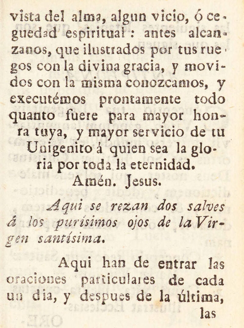 vista del alma, algún vicio, ó ce - guedsd espiritual ; antes alean® zaoos, que iluscrados por tus rué • gos con la divina gracia, y movi- dos con ía misma conozcamos, y executémos prontamente todo quanto fuere para mayor hon- ra toya, y mayor servicio de tu Unigénito á quien sea la glo- ria por toda la eternidad. Amén. Jesús. Aqui se rezan dos salves d ¡os purísimos ojos de la Vir* í^en santísima* w Aquí han de entrar las oraciones parUcolaies de cada un dia, y después de la última, las