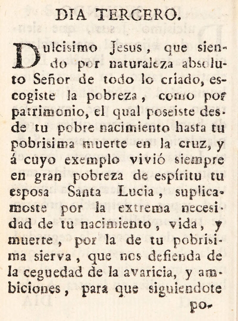 DIA TERCERO. ulchimo Jesús, que s¡en« A J do por naturaitza absc lu* to Señor de todo lo criado^ es- cogiste la pobreza, coíjio por patriiBcnio, el qiial poseiste des« de tu pebre nacimiento hasta tu pobrisitna ri\uerte en la cruz^ y á cuyo exemplo vivió sieiBpre en gran pobreza de espíritu tu esposa Santa Lucia, suplica* iBoste por la extrema necesi* dad de to nacimieoto , vida, y muerte , por la de tu pebrisi- iTsa sierva , que nes defienda de la ceguedad de la a^^aricla, y am* biciones, para que siguiéndote