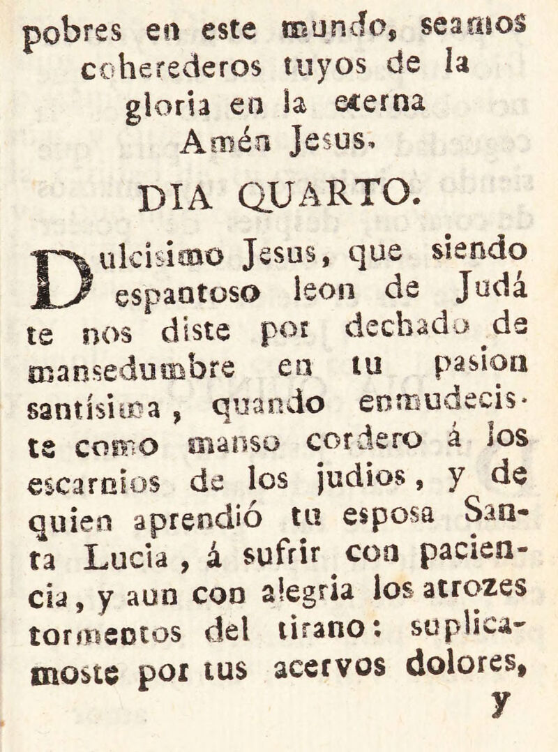 pobres en este moncfo, seaoíos coherederos tuyos de la gloria en la ecerna Amén Jesús, DIA QUARTO. Dulcisimo Jesús, que siendo espantoso león de Jodá te nos diste por dechado de mansedumbre eo iii pasión santísima , quando enmudecis- te cofFiO oianso cordero á jos escarnios de los judíos, y de quien aprendió tu esposa San- ta Lucia, á sufrir coa pacien- cia , y aun coo alegría los atrozes íormeotos del tirano; suplica- moste por tus acervos dolores,